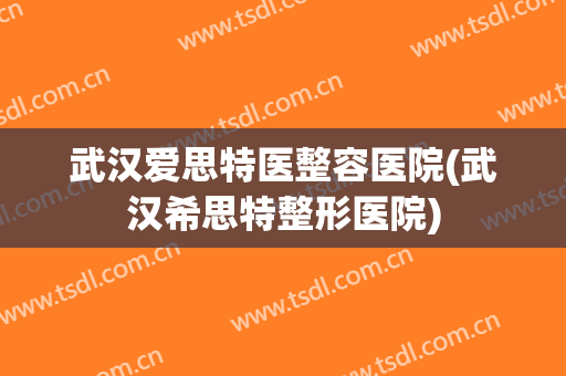武汉爱思特医整容医院(武汉希思特整形医院)