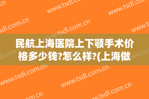 民航上海医院上下颚手术价格多少钱?怎么样?(上海做下巴手术多少钱)