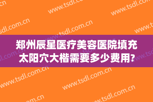 郑州辰星医疗美容医院填充太阳穴大楷需要多少费用?可靠吗?(郑州辰星整形医院好吗)