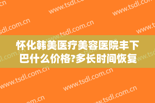 怀化韩美医疗美容医院丰下巴什么价格?多长时间恢复?(怀化韩美整形美容院)
