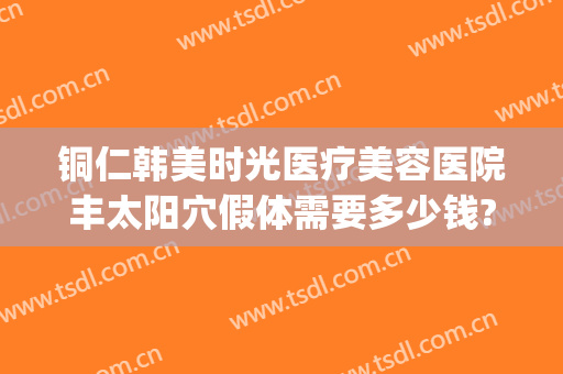 铜仁韩美时光医疗美容医院丰太阳穴假体需要多少钱?效果怎么样?(铜仁韩美时光医疗正规吗)