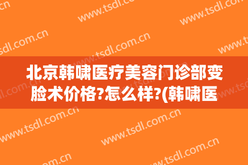 北京韩啸医疗美容门诊部变脸术价格?怎么样?(韩啸医疗美容医院是正规医院吗)