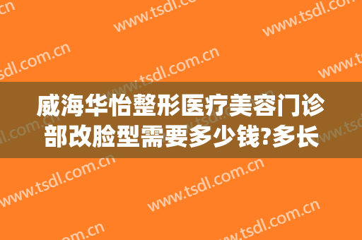 威海华怡整形医疗美容门诊部改脸型需要多少钱?多长时间恢复?(威海华怡整形医疗美容门诊部电话多少)