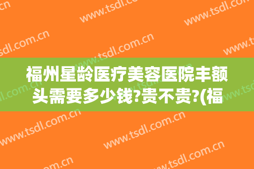 福州星龄医疗美容医院丰额头需要多少钱?贵不贵?(福州隆鼻的一般费用)