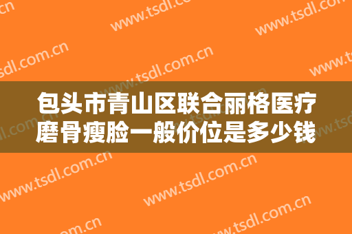包头市青山区联合丽格医疗磨骨瘦脸一般价位是多少钱?靠谱吗?