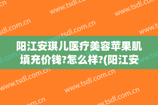 阳江安琪儿医疗美容苹果肌填充价钱?怎么样?(阳江安琪儿医疗美容正规吗)