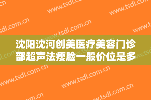 沈阳沈河创美医疗美容门诊部超声法瘦脸一般价位是多少?需要多久恢复?