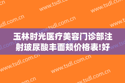 玉林时光医疗美容门诊部注射玻尿酸丰面颊价格表!好不好?(玉林时光医疗美容医院好不好)