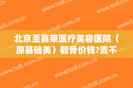 北京圣嘉荣医疗美容医院（原基础美）颧骨价钱?贵不贵?(颧骨咨询圣嘉新)