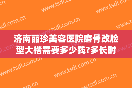 济南丽珍美容医院磨骨改脸型大楷需要多少钱?多长时间恢复?(脸削骨多少钱)