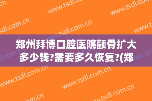 郑州拜博口腔医院颧骨扩大多少钱?需要多久恢复?(郑州拜博口腔医院哪个医生好)