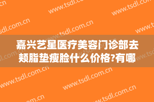 嘉兴艺星医疗美容门诊部去颊脂垫瘦脸什么价格?有哪些优势?(嘉兴星艺美容整形医院怎么样)