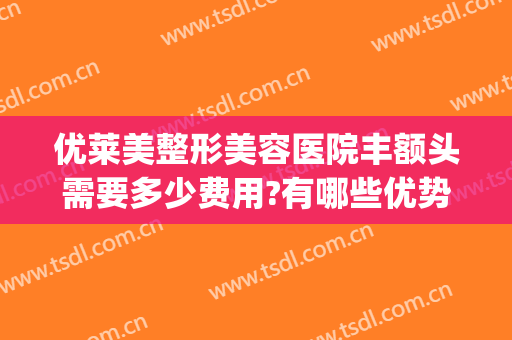 优莱美整形美容医院丰额头需要多少费用?有哪些优势?(美莱整形医院怎样)