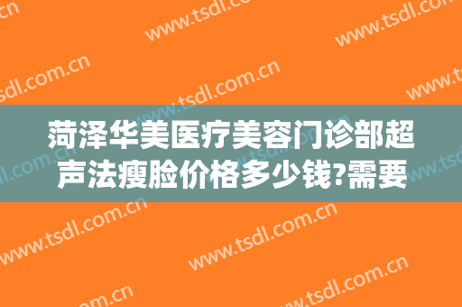 菏泽华美医疗美容门诊部超声法瘦脸价格多少钱?需要多久恢复?(菏泽华美医疗美容电话)
