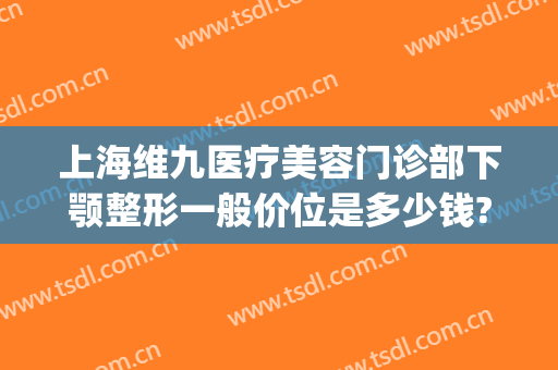 上海维九医疗美容门诊部下颚整形一般价位是多少钱?靠谱吗?(上海第九整形美容医院价格)