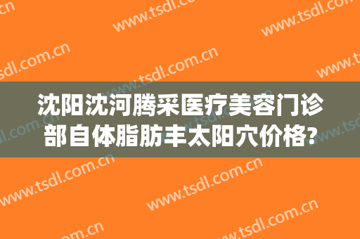 沈阳沈河腾采医疗美容门诊部自体脂肪丰太阳穴价格?贵不贵?(沈阳哪里做脂肪填充好)