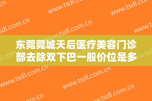 东莞莞城天后医疗美容门诊部去除双下巴一般价位是多少费用?靠谱吗?