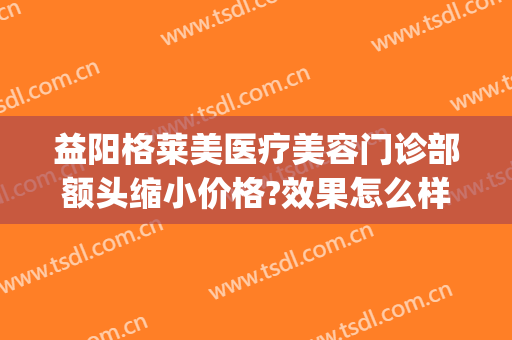 益阳格莱美医疗美容门诊部额头缩小价格?效果怎么样?(益阳格莱美医疗美容门诊部活动)