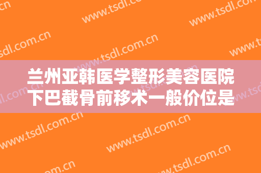 兰州亚韩医学整形美容医院下巴截骨前移术一般价位是多少钱?有哪些优势?