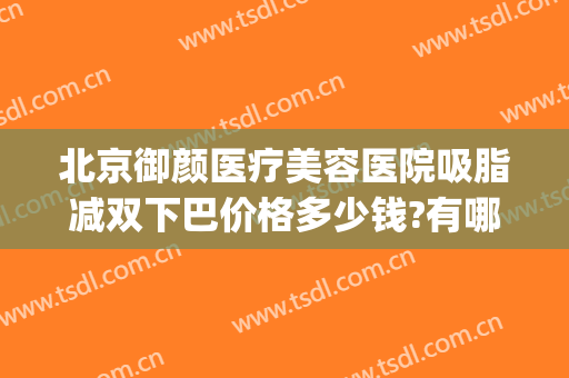 北京御颜医疗美容医院吸脂减双下巴价格多少钱?有哪些优势?(北京金脂御颜医疗整形医院)
