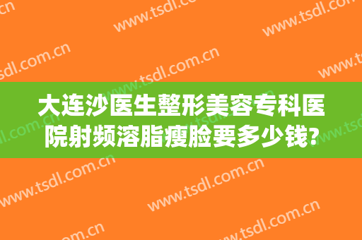大连沙医生整形美容专科医院射频溶脂瘦脸要多少钱?有哪些优势?(大连沙医生整形美容正规吗)