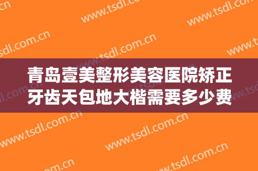 青岛壹美整形美容医院矫正牙齿天包地大楷需要多少费用?贵不贵?(牙齿地包天矫正需要多少钱)