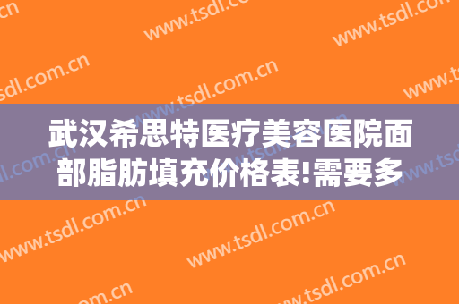 武汉希思特医疗美容医院面部脂肪填充价格表!需要多久恢复?(武汉希思特医疗美容整形医院)