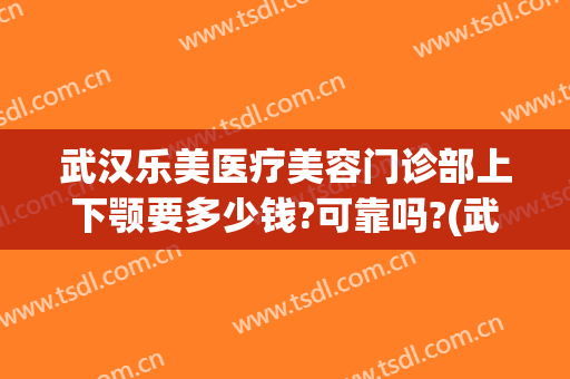 武汉乐美医疗美容门诊部上下颚要多少钱?可靠吗?(武汉乐美医疗美容门诊部上下颚要多少钱?可靠吗医生)