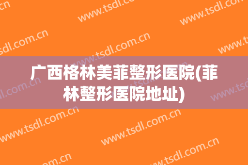 广西格林美菲整形医院(菲林整形医院地址)