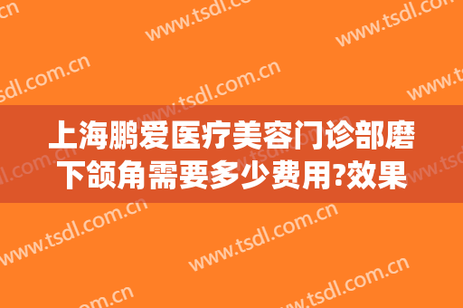 上海鹏爱医疗美容门诊部磨下颌角需要多少费用?效果怎么样?(上海鹏爱医疗整形医院地址)