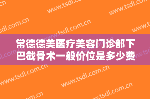 常德德美医疗美容门诊部下巴截骨术一般价位是多少费用?可靠吗?