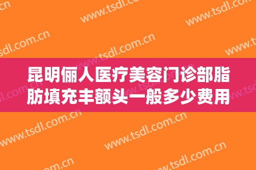 昆明俪人医疗美容门诊部脂肪填充丰额头一般多少费用?靠谱吗?(昆明面部脂肪填充哪家好)