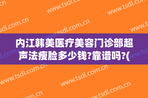 内江韩美医疗美容门诊部超声法瘦脸多少钱?靠谱吗?(内江韩美医疗美容门诊部好不好)