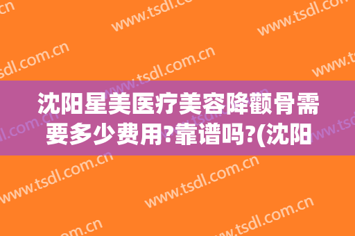 沈阳星美医疗美容降颧骨需要多少费用?靠谱吗?(沈阳星美医疗美容预约电话)