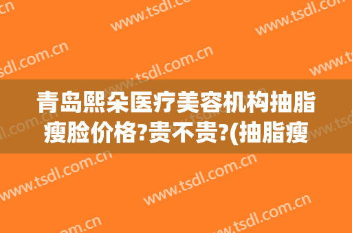青岛熙朵医疗美容机构抽脂瘦脸价格?贵不贵?(抽脂瘦脸医院)