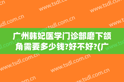 广州韩妃医学门诊部磨下颌角需要多少钱?好不好?(广州韩妃美容医院怎么样)