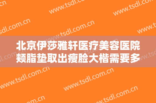 北京伊莎雅轩医疗美容医院颊脂垫取出瘦脸大楷需要多少费用?贵不贵?