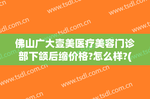 佛山广大壹美医疗美容门诊部下颌后缩价格?怎么样?(佛山广大壹美整形)