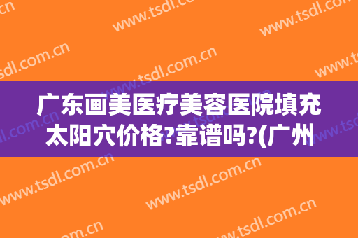 广东画美医疗美容医院填充太阳穴价格?靠谱吗?(广州面部填充在哪里做比较好认真美来)
