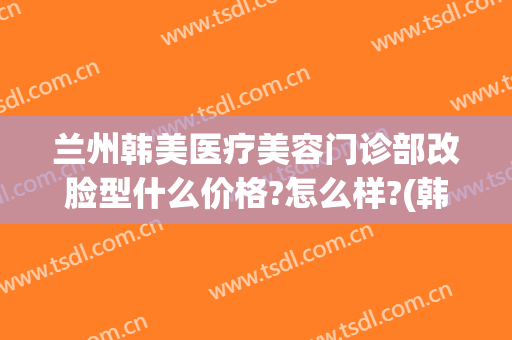 兰州韩美医疗美容门诊部改脸型什么价格?怎么样?(韩美整形美容医院兰州)