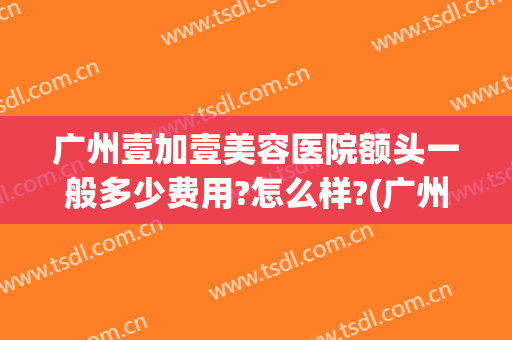 广州壹加壹美容医院额头一般多少费用?怎么样?(广州壹加医疗美容医院怎么样是公立吗)