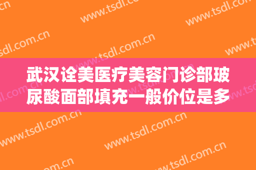 武汉诠美医疗美容门诊部玻尿酸面部填充一般价位是多少?怎么样?(武汉面部填充做得好的医院)