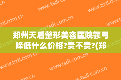郑州天后整形美容医院颧弓降低什么价格?贵不贵?(郑州削颧骨多少钱)
