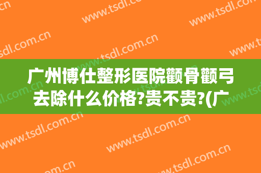 广州博仕整形医院颧骨颧弓去除什么价格?贵不贵?(广州做颧骨手术最好的医院?)