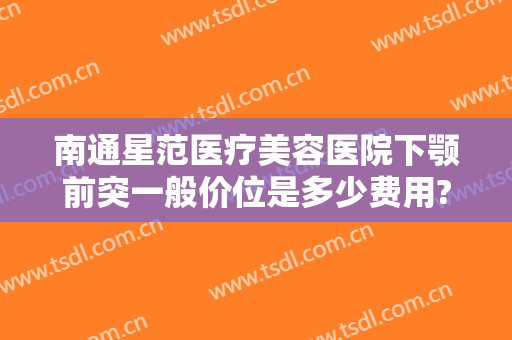 南通星范医疗美容医院下颚前突一般价位是多少费用?贵不贵?