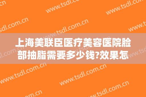 上海美联臣医疗美容医院脸部抽脂需要多少钱?效果怎么样?(上海哪家医院抽脂效果好)