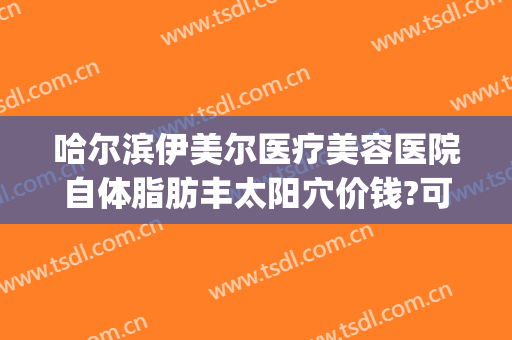哈尔滨伊美尔医疗美容医院自体脂肪丰太阳穴价钱?可靠吗?(伊美尔整形哈尔滨)