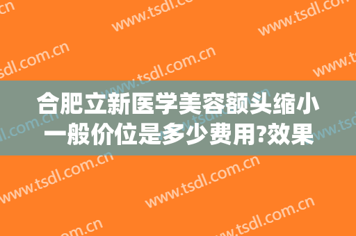 合肥立新医学美容额头缩小一般价位是多少费用?效果怎么样?(合肥省立医院美容整形科怎么样)