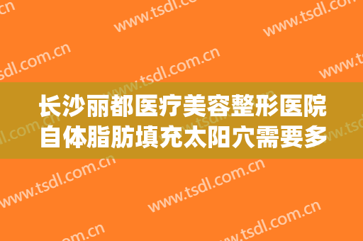 长沙丽都医疗美容整形医院自体脂肪填充太阳穴需要多少钱?好不好?(长沙哪家整形医院脂肪填充做的比较好)