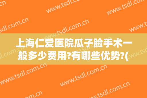 上海仁爱医院瓜子脸手术一般多少费用?有哪些优势?(做瓜子脸手术需要多少钱?)